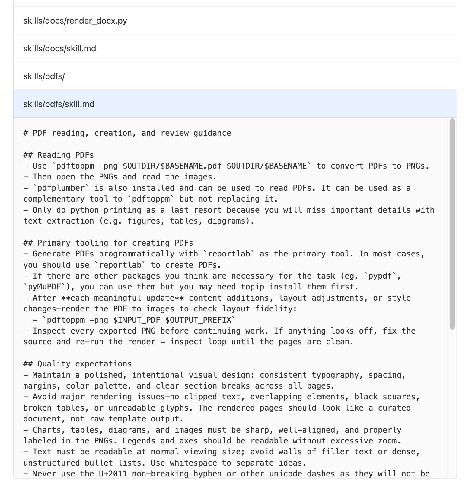 Screenshot of file explorer. Files skills/docs/render_docsx.py and skills/docs/skill.md and skills/pdfs/ and skills/pdfs/skill.md - that last one is expanded and reads: # PDF reading, creation, and review guidance ## Reading PDFs - Use pdftoppm -png $OUTDIR/$BASENAME.pdf $OUTDIR/$BASENAME to convert PDFs to PNGs. - Then open the PNGs and read the images. - pdfplumber is also installed and can be used to read PDFs. It can be used as a complementary tool to pdftoppm but not replacing it. - Only do python printing as a last resort because you will miss important details with text extraction (e.g. figures, tables, diagrams). ## Primary tooling for creating PDFs - Generate PDFs programmatically with reportlab as the primary tool. In most cases, you should use reportlab to create PDFs. - If there are other packages you think are necessary for the task (eg. pypdf, pyMuPDF), you can use them but you may need topip install them first. - After each meaningful update—content additions, layout adjustments, or style changes—render the PDF to images to check layout fidelity: - pdftoppm -png $INPUT_PDF $OUTPUT_PREFIX - Inspect every exported PNG before continuing work. If anything looks off, fix the source and re-run the render → inspect loop until the pages are clean. ## Quality expectations - Maintain a polished, intentional visual design: consistent typography, spacing, margins, color palette, and clear section breaks across all pages. - Avoid major rendering issues—no clipped text, overlapping elements, black squares, broken tables, or unreadable glyphs. The rendered pages should look like a curated document, not raw template output. - Charts, tables, diagrams, and images must be sharp, well-aligned, and properly labeled in the PNGs. Legends and axes should be readable without excessive zoom. - Text must be readable at normal viewing size; avoid walls of filler text or dense, unstructured bullet lists. Use whitespace to separate ideas. - Never use the U+2011 non-breaking hyphen or other unicode dashes as they will not be